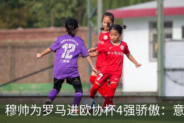 穆帅为罗马进欧协杯4强骄傲：意甲只我们还在踢欧战